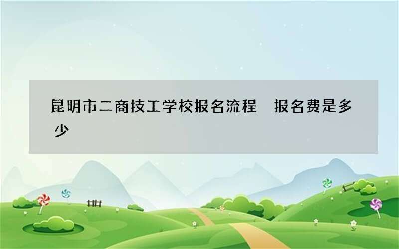 昆明市二商技工学校报名流程 报名费是多少